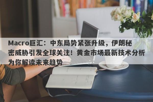 Macro巨汇：中东局势紧张升级，伊朗秘密威胁引发全球关注！黄金市场最新技术分析为你解读未来趋势