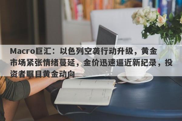 Macro巨汇：以色列空袭行动升级，黄金市场紧张情绪蔓延，金价迅速逼近新纪录，投资者瞩目黄金动向