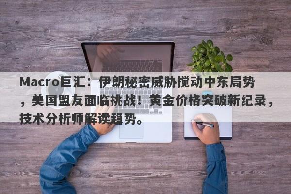Macro巨汇：伊朗秘密威胁搅动中东局势，美国盟友面临挑战！黄金价格突破新纪录，技术分析师解读趋势。