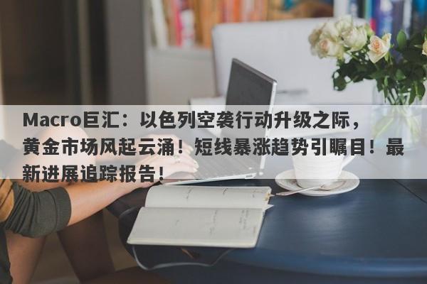 Macro巨汇：以色列空袭行动升级之际，黄金市场风起云涌！短线暴涨趋势引瞩目！最新进展追踪报告！