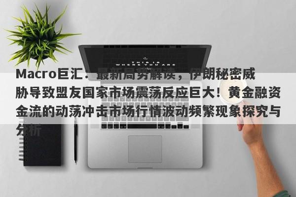 Macro巨汇：最新局势解读，伊朗秘密威胁导致盟友国家市场震荡反应巨大！黄金融资金流的动荡冲击市场行情波动频繁现象探究与分析