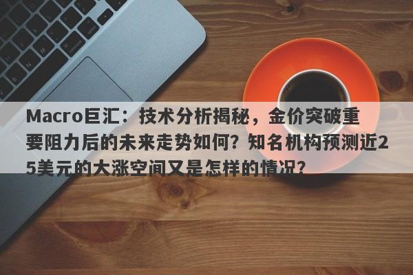 Macro巨汇：技术分析揭秘，金价突破重要阻力后的未来走势如何？知名机构预测近25美元的大涨空间又是怎样的情况？