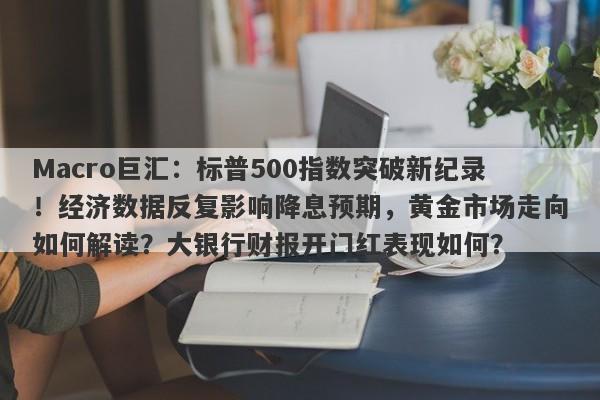 Macro巨汇：标普500指数突破新纪录！经济数据反复影响降息预期，黄金市场走向如何解读？大银行财报开门红表现如何？