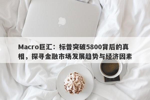 Macro巨汇：标普突破5800背后的真相，探寻金融市场发展趋势与经济因素