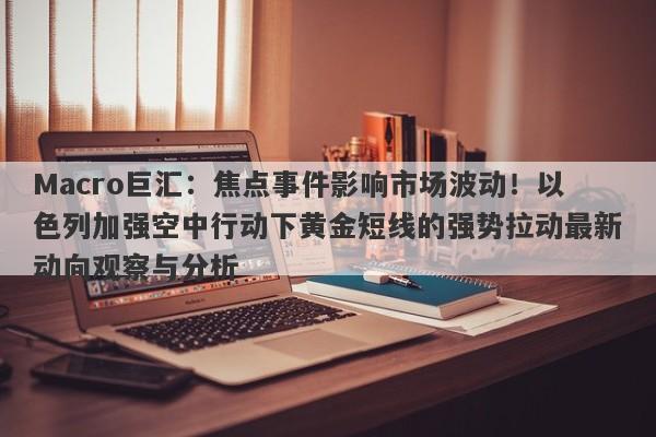 Macro巨汇：焦点事件影响市场波动！以色列加强空中行动下黄金短线的强势拉动最新动向观察与分析