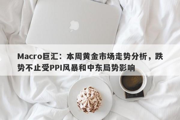 Macro巨汇：本周黄金市场走势分析，跌势不止受PPI风暴和中东局势影响