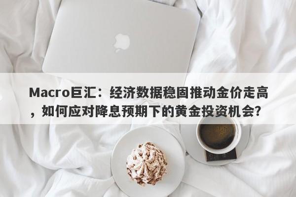 Macro巨汇：经济数据稳固推动金价走高，如何应对降息预期下的黄金投资机会？