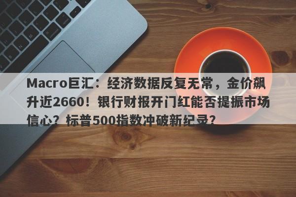 Macro巨汇：经济数据反复无常，金价飙升近2660！银行财报开门红能否提振市场信心？标普500指数冲破新纪录？