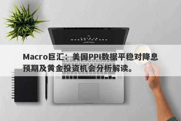 Macro巨汇：美国PPI数据平稳对降息预期及黄金投资机会分析解读。