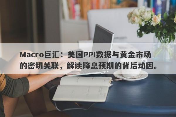 Macro巨汇：美国PPI数据与黄金市场的密切关联，解读降息预期的背后动因。