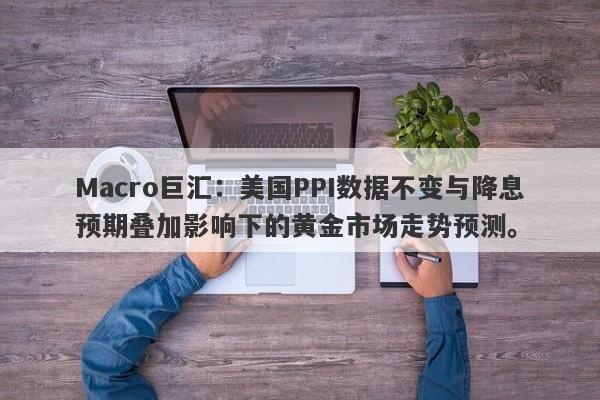 Macro巨汇：美国PPI数据不变与降息预期叠加影响下的黄金市场走势预测。