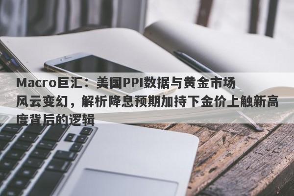 Macro巨汇：美国PPI数据与黄金市场风云变幻，解析降息预期加持下金价上触新高度背后的逻辑