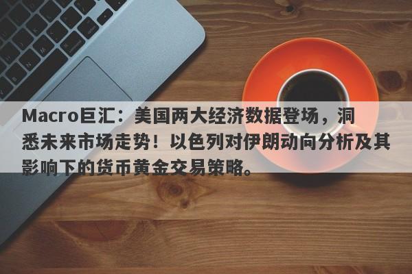 Macro巨汇：美国两大经济数据登场，洞悉未来市场走势！以色列对伊朗动向分析及其影响下的货币黄金交易策略。