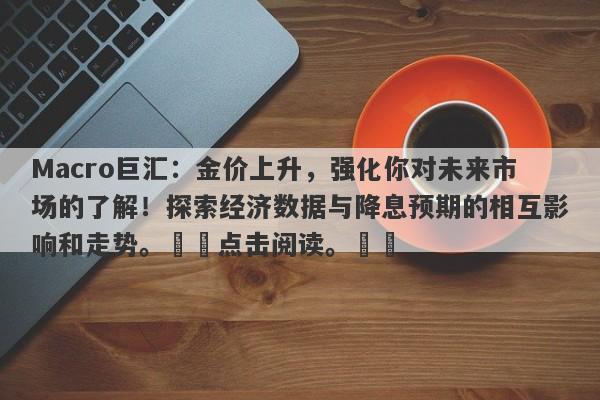Macro巨汇：金价上升，强化你对未来市场的了解！探索经济数据与降息预期的相互影响和走势。​​点击阅读。​​