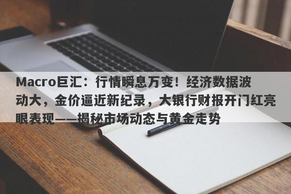 Macro巨汇：行情瞬息万变！经济数据波动大，金价逼近新纪录，大银行财报开门红亮眼表现——揭秘市场动态与黄金走势
