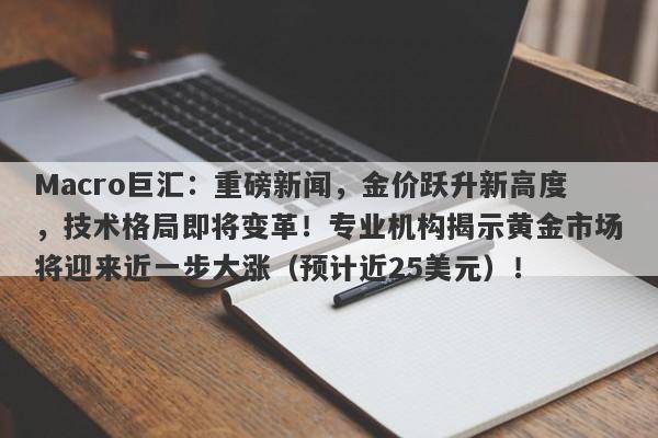 Macro巨汇：重磅新闻，金价跃升新高度，技术格局即将变革！专业机构揭示黄金市场将迎来近一步大涨（预计近25美元）！