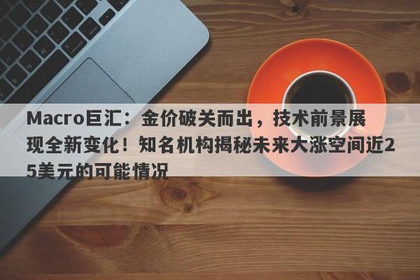 Macro巨汇：金价破关而出，技术前景展现全新变化！知名机构揭秘未来大涨空间近25美元的可能情况
