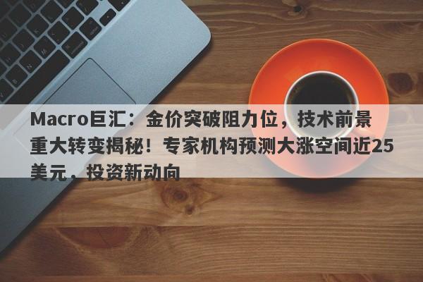 Macro巨汇：金价突破阻力位，技术前景重大转变揭秘！专家机构预测大涨空间近25美元，投资新动向
