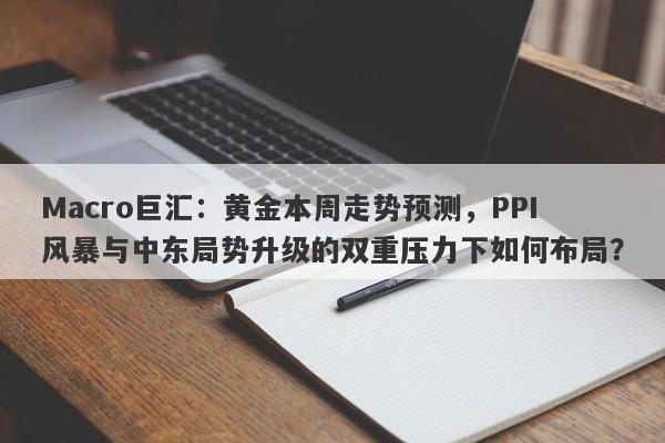 Macro巨汇：黄金本周走势预测，PPI风暴与中东局势升级的双重压力下如何布局？