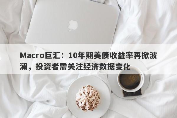 Macro巨汇：10年期美债收益率再掀波澜，投资者需关注经济数据变化