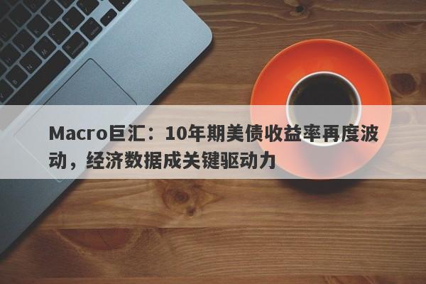 Macro巨汇：10年期美债收益率再度波动，经济数据成关键驱动力