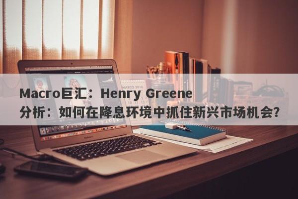 Macro巨汇：Henry Greene分析：如何在降息环境中抓住新兴市场机会？