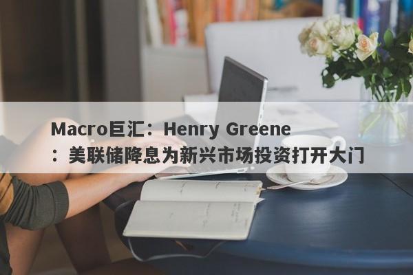 Macro巨汇:Henry Greene:美联储降息为新兴市场投资打开大门