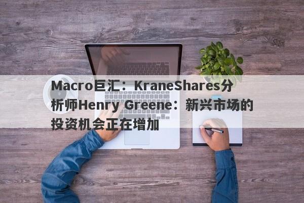 Macro巨汇：KraneShares分析师Henry Greene：新兴市场的投资机会正在增加
