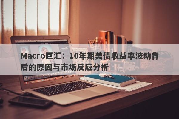 Macro巨汇：10年期美债收益率波动背后的原因与市场反应分析