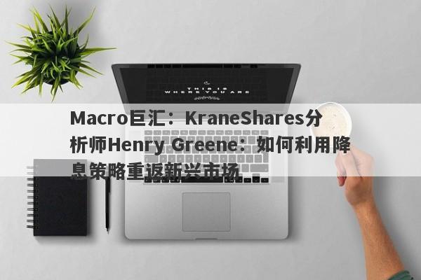 Macro巨汇：KraneShares分析师Henry Greene：如何利用降息策略重返新兴市场