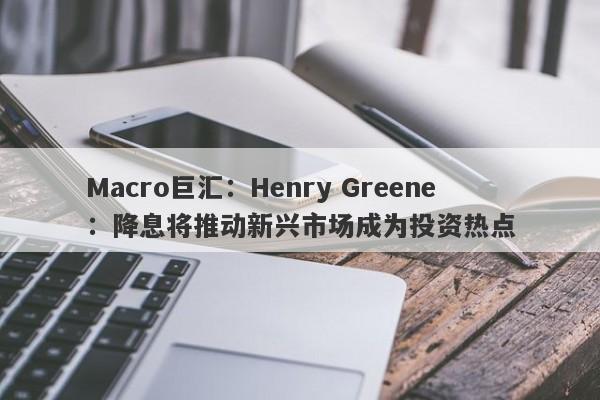 Macro巨汇：Henry Greene：降息将推动新兴市场成为投资热点