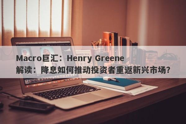 Macro巨汇：Henry Greene解读：降息如何推动投资者重返新兴市场？
