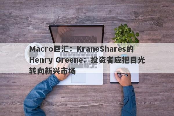 Macro巨汇：KraneShares的Henry Greene：投资者应把目光转向新兴市场