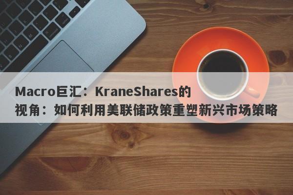 Macro巨汇：KraneShares的视角：如何利用美联储政策重塑新兴市场策略