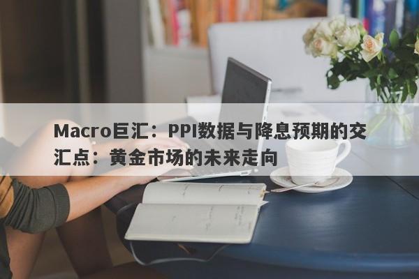 Macro巨汇：PPI数据与降息预期的交汇点：黄金市场的未来走向