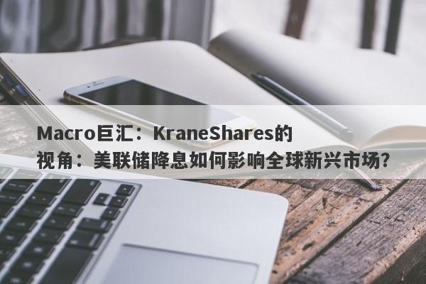 Macro巨汇：KraneShares的视角：美联储降息如何影响全球新兴市场？