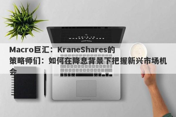 Macro巨汇：KraneShares的策略师们：如何在降息背景下把握新兴市场机会