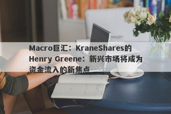 Macro巨汇：KraneShares的Henry Greene：新兴市场将成为资金流入的新焦点
