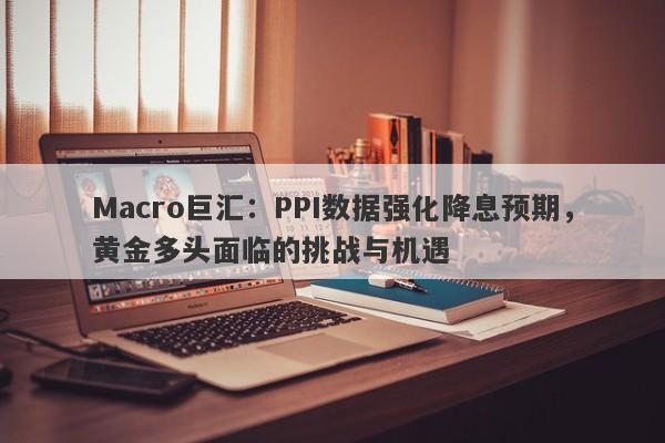 Macro巨汇：PPI数据强化降息预期，黄金多头面临的挑战与机遇