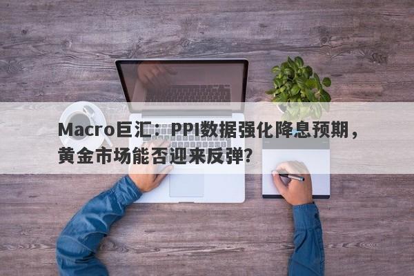 Macro巨汇：PPI数据强化降息预期，黄金市场能否迎来反弹？
