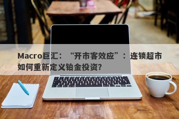 Macro巨汇:“开市客效应”:连锁超市如何重新定义铂金投资?