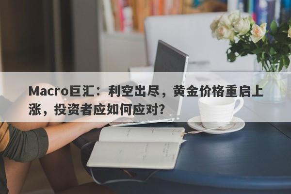 Macro巨汇：利空出尽，黄金价格重启上涨，投资者应如何应对？