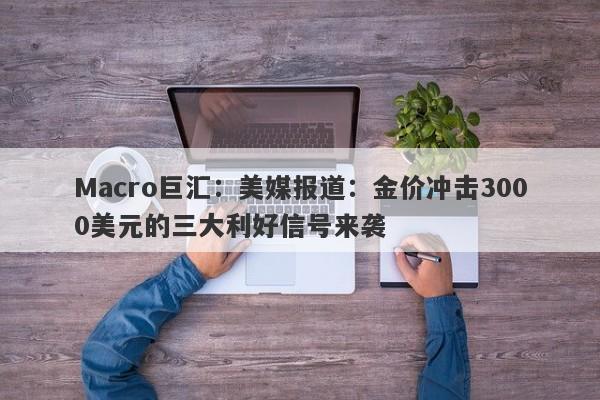 Macro巨汇：美媒报道：金价冲击3000美元的三大利好信号来袭