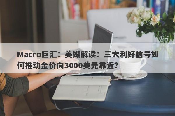 Macro巨汇：美媒解读：三大利好信号如何推动金价向3000美元靠近？