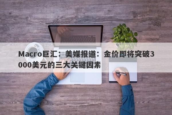 Macro巨汇：美媒报道：金价即将突破3000美元的三大关键因素