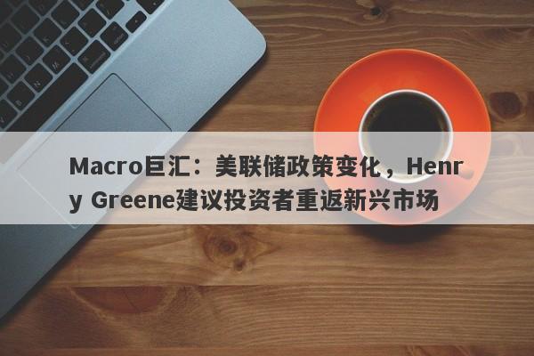 Macro巨汇：美联储政策变化，Henry Greene建议投资者重返新兴市场