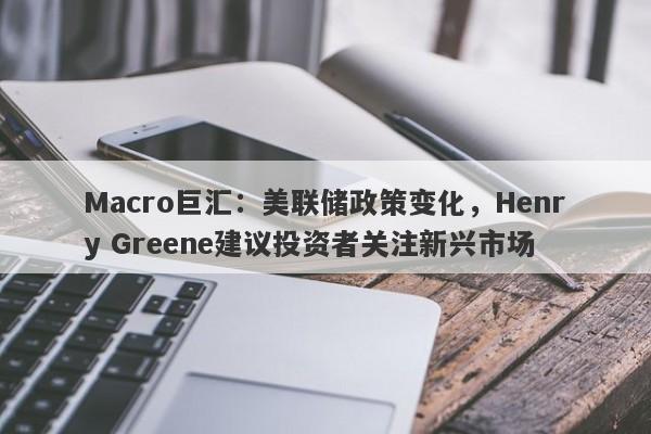 Macro巨汇：美联储政策变化，Henry Greene建议投资者关注新兴市场