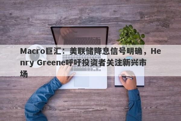 Macro巨汇：美联储降息信号明确，Henry Greene呼吁投资者关注新兴市场
