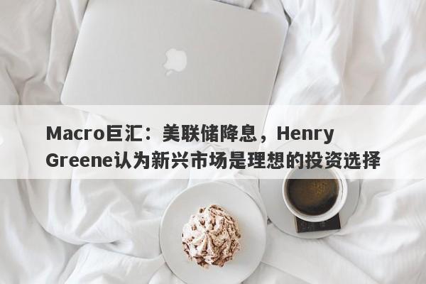 Macro巨汇：美联储降息，Henry Greene认为新兴市场是理想的投资选择