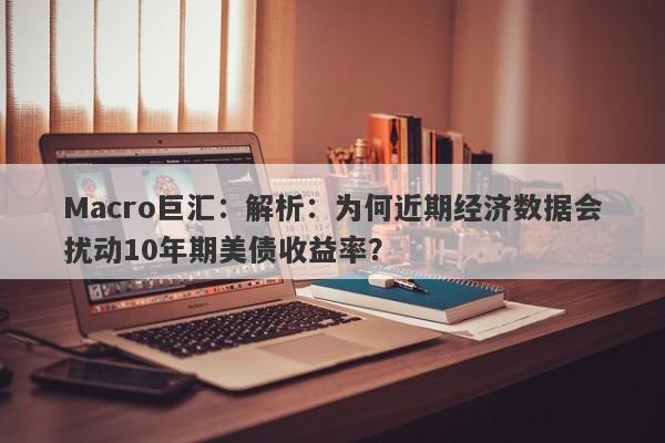 Macro巨汇：解析：为何近期经济数据会扰动10年期美债收益率？